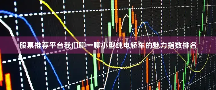股票推荐平台我们聊一聊小型纯电轿车的魅力指数排名