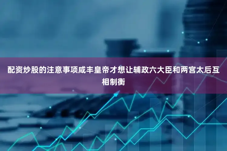 配资炒股的注意事项咸丰皇帝才想让辅政六大臣和两宫太后互相制衡